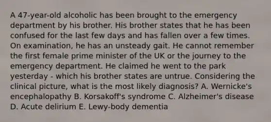 A 47-year-old alcoholic has been brought to the emergency department by his brother. His brother states that he has been confused for the last few days and has fallen over a few times. On examination, he has an unsteady gait. He cannot remember the first female prime minister of the UK or the journey to the emergency department. He claimed he went to the park yesterday - which his brother states are untrue. Considering the clinical picture, what is the most likely diagnosis? A. Wernicke's encephalopathy B. Korsakoff's syndrome C. Alzheimer's disease D. Acute delirium E. Lewy-body dementia