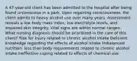 A 47-year-old client has been admitted to the hospital after being found unconscious in a park. Upon regaining consciousness, the client admits to heavy alcohol use over many years. Assessment reveals a low body mass index, low electrolyte levels, and impaired skin integrity. Vital signs are within normal ranges. What nursing diagnosis should be prioritized in the care of this client? Risk for injury related to chronic alcohol intake Deficient knowledge regarding the effects of alcohol intake Imbalanced nutrition: less than body requirements related to chronic alcohol intake Ineffective coping related to effects of chemical use