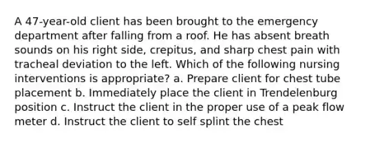 A 47-year-old client has been brought to the emergency department after falling from a roof. He has absent breath sounds on his right side, crepitus, and sharp chest pain with tracheal deviation to the left. Which of the following nursing interventions is appropriate? a. Prepare client for chest tube placement b. Immediately place the client in Trendelenburg position c. Instruct the client in the proper use of a peak flow meter d. Instruct the client to self splint the chest