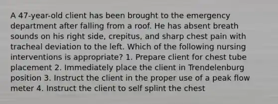 A 47-year-old client has been brought to the emergency department after falling from a roof. He has absent breath sounds on his right side, crepitus, and sharp chest pain with tracheal deviation to the left. Which of the following nursing interventions is appropriate? 1. Prepare client for chest tube placement 2. Immediately place the client in Trendelenburg position 3. Instruct the client in the proper use of a peak flow meter 4. Instruct the client to self splint the chest