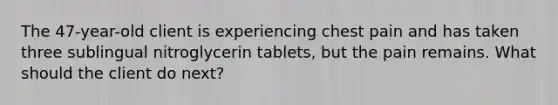 The 47-year-old client is experiencing chest pain and has taken three sublingual nitroglycerin tablets, but the pain remains. What should the client do next?