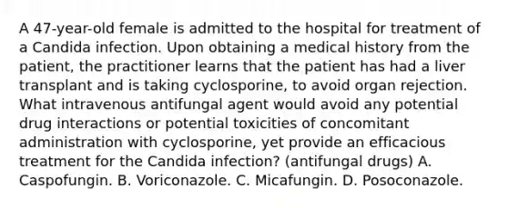 A 47-year-old female is admitted to the hospital for treatment of a Candida infection. Upon obtaining a medical history from the patient, the practitioner learns that the patient has had a liver transplant and is taking cyclosporine, to avoid organ rejection. What intravenous antifungal agent would avoid any potential drug interactions or potential toxicities of concomitant administration with cyclosporine, yet provide an efficacious treatment for the Candida infection? (antifungal drugs) A. Caspofungin. B. Voriconazole. C. Micafungin. D. Posoconazole.