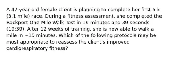 A 47-year-old female client is planning to complete her first 5 k (3.1 mile) race. During a fitness assessment, she completed the Rockport One-Mile Walk Test in 19 minutes and 39 seconds (19:39). After 12 weeks of training, she is now able to walk a mile in ~15 minutes. Which of the following protocols may be most appropriate to reassess the client's improved cardiorespiratory fitness?