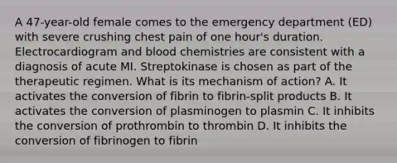 A 47-year-old female comes to the emergency department (ED) with severe crushing chest pain of one hour's duration. Electrocardiogram and blood chemistries are consistent with a diagnosis of acute MI. Streptokinase is chosen as part of the therapeutic regimen. What is its mechanism of action? A. It activates the conversion of fibrin to fibrin-split products B. It activates the conversion of plasminogen to plasmin C. It inhibits the conversion of prothrombin to thrombin D. It inhibits the conversion of fibrinogen to fibrin