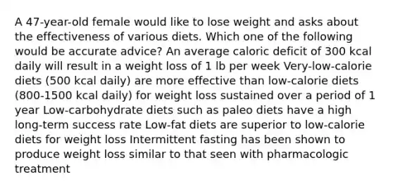 A 47-year-old female would like to lose weight and asks about the effectiveness of various diets. Which one of the following would be accurate advice? An average caloric deficit of 300 kcal daily will result in a weight loss of 1 lb per week Very-low-calorie diets (500 kcal daily) are more effective than low-calorie diets (800-1500 kcal daily) for weight loss sustained over a period of 1 year Low-carbohydrate diets such as paleo diets have a high long-term success rate Low-fat diets are superior to low-calorie diets for weight loss Intermittent fasting has been shown to produce weight loss similar to that seen with pharmacologic treatment