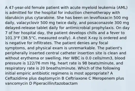 A 47-year-old female patient with acute myeloid leukemia (AML) is admitted for the hospital for induction chemotherapy with idarubicin plus cytarabine. She has been on levofloxacin 500 mg daily, valacyclovir 500 mg twice daily, and posaconazole 300 mg delayed-release tablet daily for antimicrobial prophylaxis. On day 7 of her hospital day, the patient develops chills and a fever to 101.3°F (38.5°C, measured orally). A chest X-ray is ordered and is negative for infiltrates. The patient denies any focal symptoms, and physical exam is unremarkable. The patient's peripherally inserted central catheter insertion site is clean and without erythema or swelling. Her WBC is 0.0 cells/mm3, blood pressure is 122/76 mm Hg, heart rate is 98 beats/minute, and respiratory rate is 20 breaths/minute. Which of the following initial empiric antibiotic regimens is most appropriate? A Ceftazidime plus daptomycin B Ceftriaxone C Meropenem plus vancomycin D Piperacillin/tazobactam