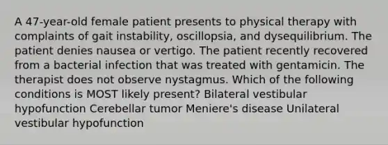 A 47-year-old female patient presents to physical therapy with complaints of gait instability, oscillopsia, and dysequilibrium. The patient denies nausea or vertigo. The patient recently recovered from a bacterial infection that was treated with gentamicin. The therapist does not observe nystagmus. Which of the following conditions is MOST likely present? Bilateral vestibular hypofunction Cerebellar tumor Meniere's disease Unilateral vestibular hypofunction