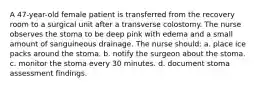 A 47-year-old female patient is transferred from the recovery room to a surgical unit after a transverse colostomy. The nurse observes the stoma to be deep pink with edema and a small amount of sanguineous drainage. The nurse should: a. place ice packs around the stoma. b. notify the surgeon about the stoma. c. monitor the stoma every 30 minutes. d. document stoma assessment findings.