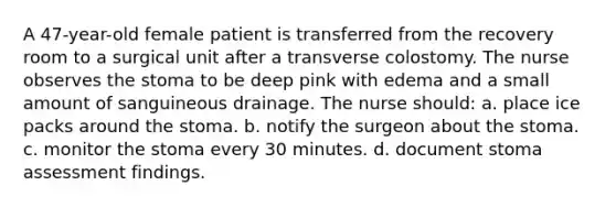 A 47-year-old female patient is transferred from the recovery room to a surgical unit after a transverse colostomy. The nurse observes the stoma to be deep pink with edema and a small amount of sanguineous drainage. The nurse should: a. place ice packs around the stoma. b. notify the surgeon about the stoma. c. monitor the stoma every 30 minutes. d. document stoma assessment findings.