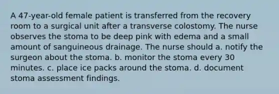 A 47-year-old female patient is transferred from the recovery room to a surgical unit after a transverse colostomy. The nurse observes the stoma to be deep pink with edema and a small amount of sanguineous drainage. The nurse should a. notify the surgeon about the stoma. b. monitor the stoma every 30 minutes. c. place ice packs around the stoma. d. document stoma assessment findings.