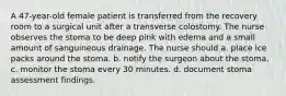 A 47-year-old female patient is transferred from the recovery room to a surgical unit after a transverse colostomy. The nurse observes the stoma to be deep pink with edema and a small amount of sanguineous drainage. The nurse should a. place ice packs around the stoma. b. notify the surgeon about the stoma. c. monitor the stoma every 30 minutes. d. document stoma assessment findings.