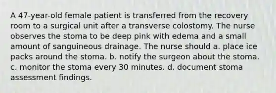 A 47-year-old female patient is transferred from the recovery room to a surgical unit after a transverse colostomy. The nurse observes the stoma to be deep pink with edema and a small amount of sanguineous drainage. The nurse should a. place ice packs around the stoma. b. notify the surgeon about the stoma. c. monitor the stoma every 30 minutes. d. document stoma assessment findings.