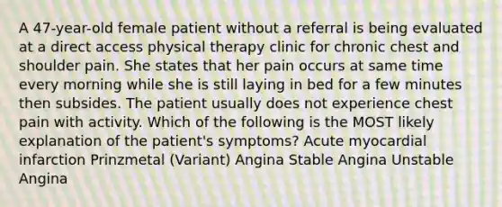 A 47-year-old female patient without a referral is being evaluated at a direct access physical therapy clinic for chronic chest and shoulder pain. She states that her pain occurs at same time every morning while she is still laying in bed for a few minutes then subsides. The patient usually does not experience chest pain with activity. Which of the following is the MOST likely explanation of the patient's symptoms? Acute myocardial infarction Prinzmetal (Variant) Angina Stable Angina Unstable Angina