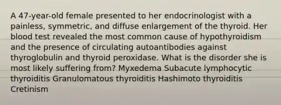 A 47-year-old female presented to her endocrinologist with a painless, symmetric, and diffuse enlargement of the thyroid. Her blood test revealed the most common cause of hypothyroidism and the presence of circulating autoantibodies against thyroglobulin and thyroid peroxidase. What is the disorder she is most likely suffering from? Myxedema Subacute lymphocytic thyroiditis Granulomatous thyroiditis Hashimoto thyroiditis Cretinism