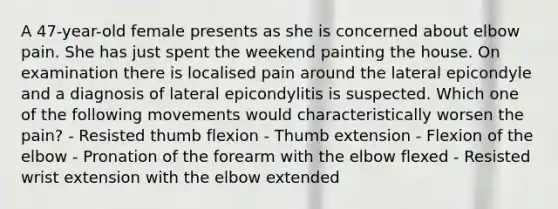 A 47-year-old female presents as she is concerned about elbow pain. She has just spent the weekend painting the house. On examination there is localised pain around the lateral epicondyle and a diagnosis of lateral epicondylitis is suspected. Which one of the following movements would characteristically worsen the pain? - Resisted thumb flexion - Thumb extension - Flexion of the elbow - Pronation of the forearm with the elbow flexed - Resisted wrist extension with the elbow extended