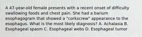 A 47-year-old female presents with a recent onset of difficulty swallowing foods and chest pain. She had a barium esophagogram that showed a "corkscrew" appearance to the esophagus. What is the most likely diagnosis? A. Achalasia B. Esophageal spasm C. Esophageal webs D. Esophageal tumor