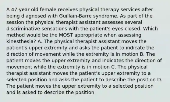 A 47-year-old female receives physical therapy services after being diagnosed with Guillain-Barre syndrome. As part of the session the physical therapist assistant assesses several discriminative sensations with the patient's eyes closed. Which method would be the MOST appropriate when assessing kinesthesia? A. The physical therapist assistant moves the patient's upper extremity and asks the patient to indicate the direction of movement while the extremity is in motion B. The patient moves the upper extremity and indicates the direction of movement while the extremity is in motion C. The physical therapist assistant moves the patient's upper extremity to a selected position and asks the patient to describe the position D. The patient moves the upper extremity to a selected position and is asked to describe the position