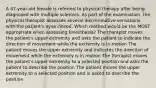 A 47-year-old female is referred to physical therapy after being diagnosed with multiple sclerosis. As part of the examination, the physical therapist assesses several discriminative sensations with the patient's eyes closed. Which method would be the MOST appropriate when assessing kinesthesia? The therapist moves the patient's upper extremity and asks the patient to indicate the direction of movement while the extremity is in motion The patient moves the upper extremity and indicates the direction of movement while the extremity is in motion The therapist moves the patient's upper extremity to a selected position and asks the patient to describe the position The patient moves the upper extremity to a selected position and is asked to describe the position