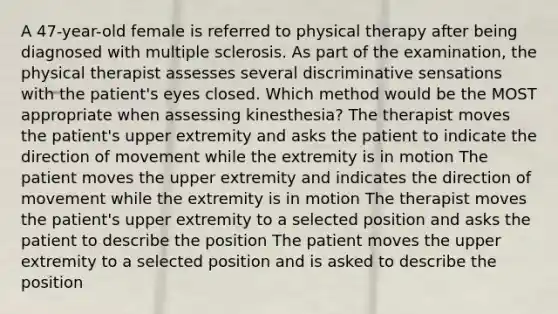 A 47-year-old female is referred to physical therapy after being diagnosed with multiple sclerosis. As part of the examination, the physical therapist assesses several discriminative sensations with the patient's eyes closed. Which method would be the MOST appropriate when assessing kinesthesia? The therapist moves the patient's upper extremity and asks the patient to indicate the direction of movement while the extremity is in motion The patient moves the upper extremity and indicates the direction of movement while the extremity is in motion The therapist moves the patient's upper extremity to a selected position and asks the patient to describe the position The patient moves the upper extremity to a selected position and is asked to describe the position