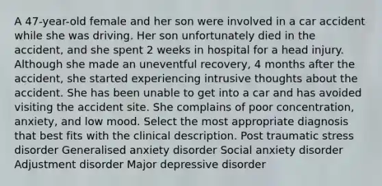 A 47-year-old female and her son were involved in a car accident while she was driving. Her son unfortunately died in the accident, and she spent 2 weeks in hospital for a head injury. Although she made an uneventful recovery, 4 months after the accident, she started experiencing intrusive thoughts about the accident. She has been unable to get into a car and has avoided visiting the accident site. She complains of poor concentration, anxiety, and low mood. Select the most appropriate diagnosis that best fits with the clinical description. Post traumatic stress disorder Generalised anxiety disorder Social anxiety disorder Adjustment disorder Major depressive disorder