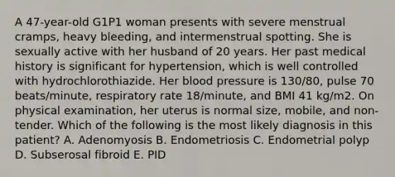 A 47-year-old G1P1 woman presents with severe menstrual cramps, heavy bleeding, and intermenstrual spotting. She is sexually active with her husband of 20 years. Her past medical history is significant for hypertension, which is well controlled with hydrochlorothiazide. Her blood pressure is 130/80, pulse 70 beats/minute, respiratory rate 18/minute, and BMI 41 kg/m2. On physical examination, her uterus is normal size, mobile, and non-tender. Which of the following is the most likely diagnosis in this patient? A. Adenomyosis B. Endometriosis C. Endometrial polyp D. Subserosal fibroid E. PID