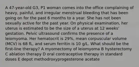 A 47-year-old G3, P1 woman comes into the office complaining of heavy, painful, and irregular menstrual bleeding that has been going on for the past 6 months to a year. She has not been sexually active for the past year. On physical examination, her uterus is estimated to be the size of a uterus at 12 weeks' gestation. Pelvic ultrasound confirms the presence of a leiomyoma. Her hematocrit is 29%, mean corpuscular volume (MCV) is 68 fL, and serum ferritin is 10 g/L. What should be the first-line therapy? A myomectomy of leiomyoma B hysterectomy C ablation therapy D oral contraceptive therapy in standard doses E depot methodroxyprogesterone acetate