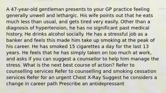 A 47-year-old gentleman presents to your GP practice feeling generally unwell and lethargic. His wife points out that he eats much less than usual, and gets tired very easily. Other than a diagnosis of hypertension, he has no significant past medical history. He drinks alcohol socially. He has a stressful job as a banker and feels this made him take up smoking at the peak of his career. He has smoked 15 cigarettes a day for the last 13 years. He feels that he has simply taken on too much at work, and asks if you can suggest a counsellor to help him manage the stress. What is the next best course of action? Refer to counselling services Refer to counselling and smoking cessation services Refer for an urgent Chest X-Ray Suggest he considers a change in career path Prescribe an antidepressant