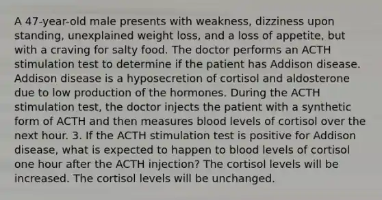 A 47-year-old male presents with weakness, dizziness upon standing, unexplained weight loss, and a loss of appetite, but with a craving for salty food. The doctor performs an ACTH stimulation test to determine if the patient has Addison disease. Addison disease is a hyposecretion of cortisol and aldosterone due to low production of the hormones. During the ACTH stimulation test, the doctor injects the patient with a synthetic form of ACTH and then measures blood levels of cortisol over the next hour. 3. If the ACTH stimulation test is positive for Addison disease, what is expected to happen to blood levels of cortisol one hour after the ACTH injection? The cortisol levels will be increased. The cortisol levels will be unchanged.