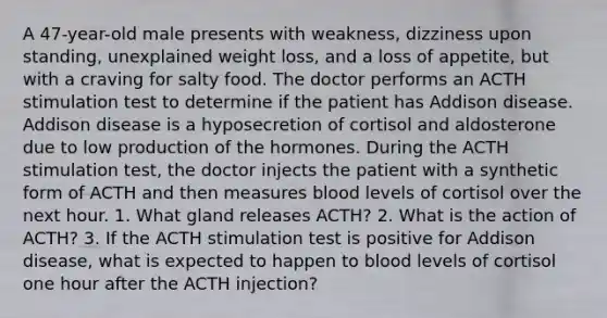 A 47-year-old male presents with weakness, dizziness upon standing, unexplained weight loss, and a loss of appetite, but with a craving for salty food. The doctor performs an ACTH stimulation test to determine if the patient has Addison disease. Addison disease is a hyposecretion of cortisol and aldosterone due to low production of the hormones. During the ACTH stimulation test, the doctor injects the patient with a synthetic form of ACTH and then measures blood levels of cortisol over the next hour. 1. What gland releases ACTH? 2. What is the action of ACTH? 3. If the ACTH stimulation test is positive for Addison disease, what is expected to happen to blood levels of cortisol one hour after the ACTH injection?