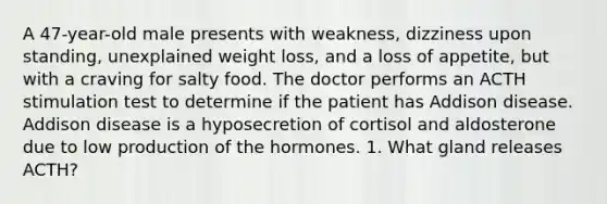 A 47-year-old male presents with weakness, dizziness upon standing, unexplained weight loss, and a loss of appetite, but with a craving for salty food. The doctor performs an ACTH stimulation test to determine if the patient has Addison disease. Addison disease is a hyposecretion of cortisol and aldosterone due to low production of the hormones. 1. What gland releases ACTH?