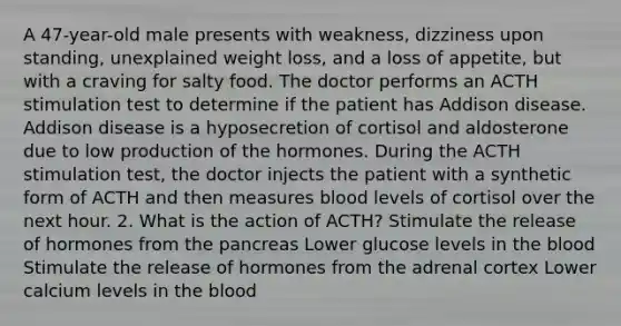 A 47-year-old male presents with weakness, dizziness upon standing, unexplained weight loss, and a loss of appetite, but with a craving for salty food. The doctor performs an ACTH stimulation test to determine if the patient has Addison disease. Addison disease is a hyposecretion of cortisol and aldosterone due to low production of the hormones. During the ACTH stimulation test, the doctor injects the patient with a synthetic form of ACTH and then measures blood levels of cortisol over the next hour. 2. What is the action of ACTH? Stimulate the release of hormones from the pancreas Lower glucose levels in the blood Stimulate the release of hormones from the adrenal cortex Lower calcium levels in the blood