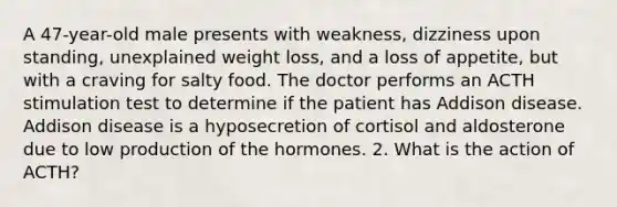 A 47-year-old male presents with weakness, dizziness upon standing, unexplained weight loss, and a loss of appetite, but with a craving for salty food. The doctor performs an ACTH stimulation test to determine if the patient has Addison disease. Addison disease is a hyposecretion of cortisol and aldosterone due to low production of the hormones. 2. What is the action of ACTH?