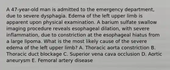 A 47-year-old man is admitted to the emergency department, due to severe dysphagia. Edema of the left upper limb is apparent upon physical examination. A barium sulfate swallow imaging procedure reveals esophageal dilation, with severe inflammation, due to constriction at the esophageal hiatus from a large lipoma. What is the most likely cause of the severe edema of the left upper limb? A. Thoracic aorta constriction B. Thoracic duct blockage C. Superior vena cava occlusion D. Aortic aneurysm E. Femoral artery disease