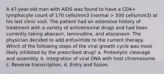 A 47-year-old man with AIDS was found to have a CD4+ lymphocyte count of 170 cells/mm3 (normal > 500 cells/mm3) at his last clinic visit. The patient had an extensive history of treatment with a variety of antiretroviral drugs and had been currently taking abacavir, lamivudine, and atazanavir. The physician decided to add enfuvirtide to the current therapy. Which of the following steps of the viral growth cycle was most likely inhibited by the prescribed drug? a. Proteolytic cleavage and assembly. b. Integration of viral DNA with host chromosome. c. Reverse transcription. d. Entry and fusion.