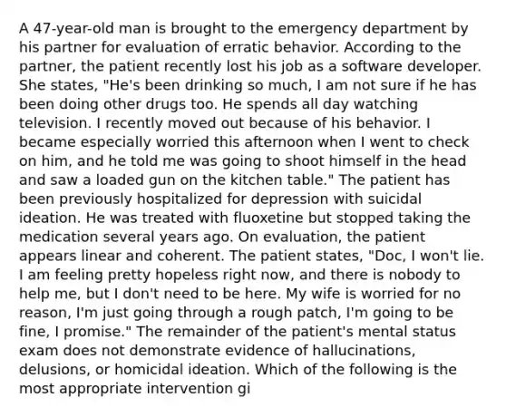 A 47-year-old man is brought to the emergency department by his partner for evaluation of erratic behavior. According to the partner, the patient recently lost his job as a software developer. She states, "He's been drinking so much, I am not sure if he has been doing other drugs too. He spends all day watching television. I recently moved out because of his behavior. I became especially worried this afternoon when I went to check on him, and he told me was going to shoot himself in the head and saw a loaded gun on the kitchen table." The patient has been previously hospitalized for depression with suicidal ideation. He was treated with fluoxetine but stopped taking the medication several years ago. On evaluation, the patient appears linear and coherent. The patient states, "Doc, I won't lie. I am feeling pretty hopeless right now, and there is nobody to help me, but I don't need to be here. My wife is worried for no reason, I'm just going through a rough patch, I'm going to be fine, I promise." The remainder of the patient's mental status exam does not demonstrate evidence of hallucinations, delusions, or homicidal ideation. Which of the following is the most appropriate intervention gi