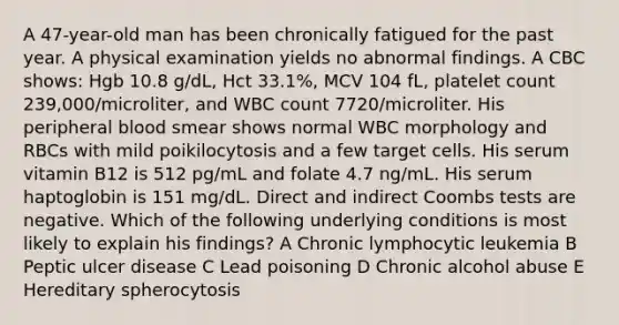 A 47-year-old man has been chronically fatigued for the past year. A physical examination yields no abnormal findings. A CBC shows: Hgb 10.8 g/dL, Hct 33.1%, MCV 104 fL, platelet count 239,000/microliter, and WBC count 7720/microliter. His peripheral blood smear shows normal WBC morphology and RBCs with mild poikilocytosis and a few target cells. His serum vitamin B12 is 512 pg/mL and folate 4.7 ng/mL. His serum haptoglobin is 151 mg/dL. Direct and indirect Coombs tests are negative. Which of the following underlying conditions is most likely to explain his findings? A Chronic lymphocytic leukemia B Peptic ulcer disease C Lead poisoning D Chronic alcohol abuse E Hereditary spherocytosis