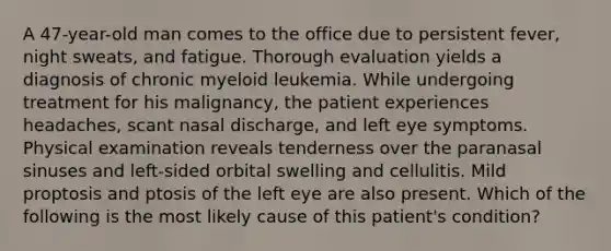 A 47-year-old man comes to the office due to persistent fever, night sweats, and fatigue. Thorough evaluation yields a diagnosis of chronic myeloid leukemia. While undergoing treatment for his malignancy, the patient experiences headaches, scant nasal discharge, and left eye symptoms. Physical examination reveals tenderness over the paranasal sinuses and left-sided orbital swelling and cellulitis. Mild proptosis and ptosis of the left eye are also present. Which of the following is the most likely cause of this patient's condition?