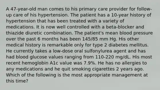 A 47-year-old man comes to his primary care provider for follow-up care of his hypertension. The patient has a 10-year history of hypertension that has been treated with a variety of medications. It is now well controlled with a beta-blocker and thiazide diuretic combination. The patient's mean blood pressure over the past 6 months has been 145/85 mm Hg. His other medical history is remarkable only for type 2 diabetes mellitus. He currently takes a low-dose oral sulfonylurea agent and has had blood glucose values ranging from 110-220 mg/dL. His most recent hemoglobin A1c value was 7.9%. He has no allergies to any medications and he quit smoking cigarettes 2 years ago. Which of the following is the most appropriate management at this time?