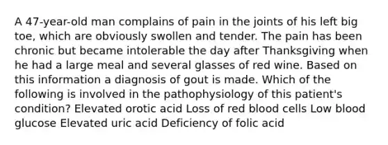 A 47-year-old man complains of pain in the joints of his left big toe, which are obviously swollen and tender. The pain has been chronic but became intolerable the day after Thanksgiving when he had a large meal and several glasses of red wine. Based on this information a diagnosis of gout is made. Which of the following is involved in the pathophysiology of this patient's condition? Elevated orotic acid Loss of red blood cells Low blood glucose Elevated uric acid Deficiency of folic acid