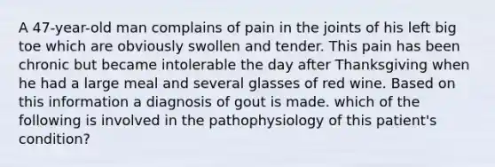 A 47-year-old man complains of pain in the joints of his left big toe which are obviously swollen and tender. This pain has been chronic but became intolerable the day after Thanksgiving when he had a large meal and several glasses of red wine. Based on this information a diagnosis of gout is made. which of the following is involved in the pathophysiology of this patient's condition?