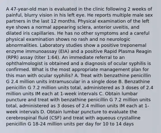 A 47-year-old man is evaluated in the clinic following 2 weeks of painful, blurry vision in his left eye. He reports multiple male sex partners in the last 12 months. Physical examination of the left eye shows a normal appearing sclera, anterior uveitis, and dilated iris capillaries. He has no other symptoms and a careful physical examination shows no rash and no neurologic abnormalities. Laboratory studies show a positive treponemal enzyme immunoassay (EIA) and a positive Rapid Plasma Reagin (RPR) assay (titer 1:64). An immediate referral to an ophthalmologist is obtained and a diagnosis of ocular syphilis is confirmed. What is the most appropriate management plan for this man with ocular syphilis? A. Treat with benzathine penicillin G 2.4 million units intramuscular in a single dose B. Benzathine penicillin G 7.2 million units total, administered as 3 doses of 2.4 million units IM each at 1-week intervals C. Obtain lumbar puncture and treat with benzathine penicillin G 7.2 million units total, administered as 3 doses of 2.4 million units IM each at 1-week intervals D. Obtain lumbar puncture to evaluate the cerebrospinal fluid (CSF) and treat with aqueous crystalline penicillin G 18-24 million units per day for 10 to 14 days