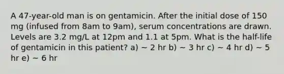 A 47-year-old man is on gentamicin. After the initial dose of 150 mg (infused from 8am to 9am), serum concentrations are drawn. Levels are 3.2 mg/L at 12pm and 1.1 at 5pm. What is the half-life of gentamicin in this patient? a) ~ 2 hr b) ~ 3 hr c) ~ 4 hr d) ~ 5 hr e) ~ 6 hr