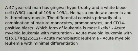 A 47-year-old man has gingival hypertrophy and a white blood cell (WBC) count of 108 × 109/L. He has a moderate anemia and is thrombocytopenic. The differential consists primarily of a combination of mature monocytes, promonocytes, and CD14-positive blasts. Which form of leukemia is most likely? - Acute myeloid leukemia with maturation - Acute myeloid leukemia with t(15;17)(q22:q12) - Acute monoblastic leukemia - Acute myeloid leukemia with minimal differentiation