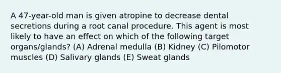 A 47-year-old man is given atropine to decrease dental secretions during a root canal procedure. This agent is most likely to have an effect on which of the following target organs/glands? (A) Adrenal medulla (B) Kidney (C) Pilomotor muscles (D) Salivary glands (E) Sweat glands