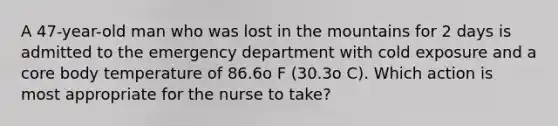 A 47-year-old man who was lost in the mountains for 2 days is admitted to the emergency department with cold exposure and a core body temperature of 86.6o F (30.3o C). Which action is most appropriate for the nurse to take?