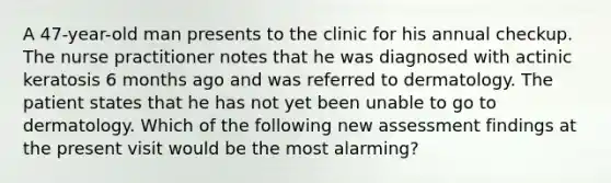 A 47-year-old man presents to the clinic for his annual checkup. The nurse practitioner notes that he was diagnosed with actinic keratosis 6 months ago and was referred to dermatology. The patient states that he has not yet been unable to go to dermatology. Which of the following new assessment findings at the present visit would be the most alarming?