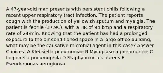 A 47-year-old man presents with persistent chills following a recent upper respiratory tract infection. The patient reports cough with the production of yellowish sputum and myalgia. The patient is febrile (37.9C), with a HR of 94 bmp and a respiratory rate of 24/min. Knowing that the patient has had a prolonged exposure to the air conditioned space in a large office building, what may be the causative microbial agent in this case? Answer Choices: A Klebsiella pneumoniae B Mycoplasma pneumoniae C Legionella pneumophila D Staphylococcus aureus E Pseudomonas aeruginosa