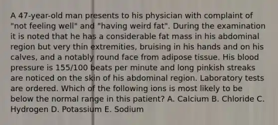 A 47-year-old man presents to his physician with complaint of "not feeling well" and "having weird fat". During the examination it is noted that he has a considerable fat mass in his abdominal region but very thin extremities, bruising in his hands and on his calves, and a notably round face from adipose tissue. His blood pressure is 155/100 beats per minute and long pinkish streaks are noticed on the skin of his abdominal region. Laboratory tests are ordered. Which of the following ions is most likely to be below the normal range in this patient? A. Calcium B. Chloride C. Hydrogen D. Potassium E. Sodium