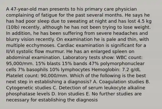 A 47-year-old man presents to his primary care physician complaining of fatigue for the past several months. He says he has had poor sleep due to sweating at night and has lost 4.5 kg (10lb) recently, although he has not been trying to lose weight. In addition, he has been suffering from severe headaches and blurry vision recently. On examination he is pale and thin, with multiple ecchymoses. Cardiac examination is significant for a II/VI systolic flow murmur. He has an enlarged spleen on abdominal examination. Laboratory tests show: WBC count: 95,000/mm. 15% blasts 15% bands 47% polymorphonuclear cells 7% basophils 10% lymphocytes Hemoglobin: 7.2 g/dL Platelet count: 90,000/mm. Which of the following is the best next step in establishing a diagnosis? A. Coagulation studies B. Cytogenetic studies C. Detection of serum leukocyte alkaline phosphatase levels D. Iron studies E. No further studies are necessary for establishing the diagnosis