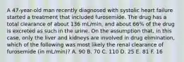 A 47-year-old man recently diagnosed with systolic heart failure started a treatment that included furosemide. The drug has a total clearance of about 136 mL/min, and about 66% of the drug is excreted as such in the urine. On the assumption that, in this case, only the liver and kidneys are involved in drug elimination, which of the following was most likely the renal clearance of furosemide (in mL/min)? A. 90 B. 70 C. 110 D. 25 E. 81 F. 16